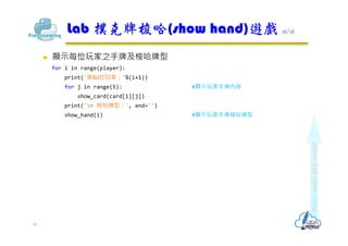  顯⽰每位玩家之手牌及梭哈牌型
for i in range(player):
print('第%d位玩家：'%(i+1))
for j in range(5): #顯⽰玩家手牌內容
show_card(card[i][j])
print('n 梭哈牌型：', end='')
show_hand(i) #顯⽰玩家手牌梭哈牌型
Lab 撲克牌梭哈(show hand)遊戲 12/12
41
 