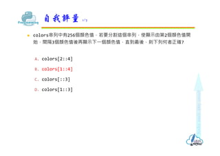  colors串列中有256個顏色值，若要分割這個串列，使顯⽰由第2個顏色值開
始，間隔3個顏色值後再顯⽰下⼀個顏色值，直到最後，則下列何者正確?
A. colors[2::4]
B. colors[1::4]
C. colors[::3]
D. colors[1::3]
自我評量 1/7
 