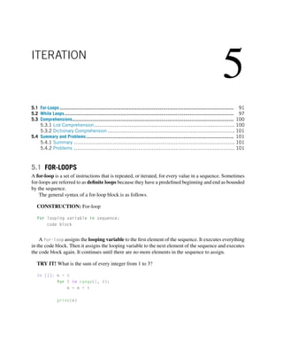 5
ITERATION
5.1 For-Loops ............................................................................................................... 91
5.2 While Loops............................................................................................................ 97
5.3 Comprehensions....................................................................................................... 100
5.3.1 List Comprehension................................................................................... 100
5.3.2 Dictionary Comprehension ........................................................................... 101
5.4 Summary and Problems.............................................................................................. 101
5.4.1 Summary ............................................................................................... 101
5.4.2 Problems ............................................................................................... 101
5.1 FOR-LOOPS
A for-loop is a set of instructions that is repeated, or iterated, for every value in a sequence. Sometimes
for-loops are referred to as definite loops because they have a predefined beginning and end as bounded
by the sequence.
The general syntax of a for-loop block is as follows.
CONSTRUCTION: For-loop
for looping variable in sequence:
code block
A for-loop assigns the looping variable to the first element of the sequence. It executes everything
in the code block. Then it assigns the looping variable to the next element of the sequence and executes
the code block again. It continues until there are no more elements in the sequence to assign.
TRY IT! What is the sum of every integer from 1 to 3?
In [1]: n = 0
for i in range(1, 4):
n = n + i
print(n)
 