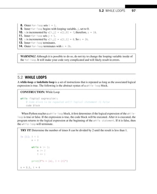 5.2 WHILE LOOPS 97
8. Outer for-loop sets i = 1.
9. Inner for-loop begins with looping variable, j, set to 0.
10. s is incremented by x[i,j] = x[1,0] = 7; therefore, s = 18.
11. Inner for-loop sets j = 1.
12. s is incremented by x[i,j] = x[1,1] = 8. So s = 26.
13. Inner for-loop terminates.
14. Outer for-loop terminates with s = 26.
WARNING! Although it is possible to do so, do not try to change the looping variable inside of
the for-loop. It will make your code very complicated and will likely result in errors.
5.2 WHILE LOOPS
A while-loop or indefinite loop is a set of instructions that is repeated as long as the associated logical
expression is true. The following is the abstract syntax of a while-loop block.
CONSTRUCTION: While Loop
while logical expression:
# Code block to be repeated until logical statement is false
code block
When Python reaches a while-loop block, it first determines if the logical expression of the while-
loop is true or false. If the expression is true, the code block will be executed. After it is executed, the
program returns to the logical expression at the beginning of the while statement. If it is false, then
the while-loop will terminate.
TRY IT! Determine the number of times 8 can be divided by 2 until the result is less than 1.
In [1]: i = 0
n = 8
while n = 1:
n /= 2
i += 1
print(fn = {n}, i = {i})
n = 0.5, i = 4
 