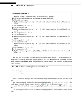 98 CHAPTER 5 ITERATION
WHAT IS HAPPENING?
1. First the variable i (running count of divisions of n by 2) is set to 0.
2. n is set to 8 and represents the current value we are dividing by 2.
3. The while-loop begins.
4. Python evaluates expression n ≥ 1 or 8 ≥ 1, which is true; therefore, the code block is exe-
cuted.
5. n is assigned n/2 = 8/2 = 4.
6. i is incremented to 1.
7. Python evaluates expression n ≥ 1 or 4 ≥ 1, which is true; therefore, the code block is exe-
cuted.
8. n is assigned n/2 = 4/2 = 2.
9. i is incremented to 2.
10. Python evaluates expression n ≥ 1 or 2 ≥ 1, which is true; therefore, the code block is exe-
cuted.
11. n is assigned n/2 = 2/2 = 1.
12. i is incremented to 3.
13. Python evaluates expression n ≥ 1 or 1 ≥ 1, which is true; therefore, the code block is exe-
cuted.
14. n is assigned n/2 = 1/2 = 0.5.
15. i is incremented to 4.
16. Python evaluates expression n ≥ 1 or 0.5 ≥ 1, which is false; therefore, the while-loop ends
with i = 4.
You may ask, “What if the logical expression is true and never changes?”; an excellent question.
If the logical expression is true and nothing in the while-loop code changes the expression, then the
result is known as an infinite loop. Infinite loops run forever, or until your computer breaks, or runs
out of memory.
EXAMPLE: Write a while-loop that causes an infinite loop.
In [ ]: n = 0
while n  -1:
n += 1
Since n will always be bigger than -1 no matter how many times the loop is run, this code will never
end.
You can terminate the infinite while loop manually by pressing the interrupt the kernel – the
black square button in the tool bar above shown in Fig. 5.1, or the drop down menu - Kernel - In-
terrupt in the notebook. Or if you are using the Python shell, press cmd + c on Mac or Ctrl + c on
PC.
Can you change a single character so that the while-loop will run at least once but will not infinite
loop?
 