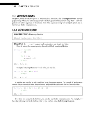 100 CHAPTER 5 ITERATION
5.3 COMPREHENSIONS
In Python, there are other ways to do iterations; list, dictionary, and set comprehensions are very
popular ways. Once you familiarize yourself with them, you will find yourself using them a lot. Com-
prehensions allow sequences to be created from other sequences using very compact syntax. Let us
first look at the list comprehension.
5.3.1 LIST COMPREHENSION
CONSTRUCTION: List comprehension
[Output Input_sequence Conditions]
EXAMPLE: If x = range(5), square each number in x, and store it in a list y.
If we do not use list comprehension, the code will look something like this:
In [1]: x = range(5)
y = []
for i in x:
y.append(i**2)
print(y)
[0, 1, 4, 9, 16]
Using the list comprehension, we can write just one line.
In [2]: y = [i**2 for i in x]
print(y)
[0, 1, 4, 9, 16]
In addition, we can also include conditions in the list comprehension. For example, if we just want
to store the even numbers in the above example, we just add a condition in the list comprehension.
In [3]: y = [i**2 for i in x if i%2 == 0]
print(y)
[0, 4, 16]
If we have two nested levels for loops, we can also use the list comprehensions. For example, we
have the following two levels for loops that we can perform using the list comprehension.
 