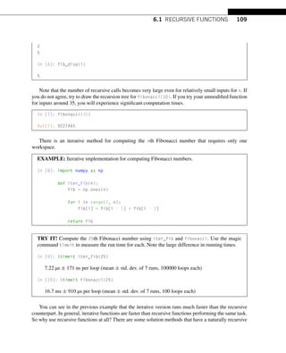 6.1 RECURSIVE FUNCTIONS 109
2
5
In [6]: fib_disp(5)
5
Note that the number of recursive calls becomes very large even for relatively small inputs for n. If
you do not agree, try to draw the recursion tree for fibonacci(10). If you try your unmodified function
for inputs around 35, you will experience significant computation times.
In [7]: fibonacci(35)
Out[7]: 9227465
There is an iterative method for computing the nth Fibonacci number that requires only one
workspace.
EXAMPLE: Iterative implementation for computing Fibonacci numbers.
In [8]: import numpy as np
def iter_fib(n):
fib = np.ones(n)
for i in range(2, n):
fib[i] = fib[i - 1] + fib[i - 2]
return fib
TRY IT! Compute the 25th Fibonacci number using iter_fib and fibonacci. Use the magic
command timeit to measure the run time for each. Note the large difference in running times.
In [9]: %timeit iter_fib(25)
7.22 µs ± 171 ns per loop (mean ± std. dev. of 7 runs, 100000 loops each)
In [10]: %timeit fibonacci(25)
16.7 ms ± 910 µs per loop (mean ± std. dev. of 7 runs, 100 loops each)
You can see in the previous example that the iterative version runs much faster than the recursive
counterpart. In general, iterative functions are faster than recursive functions performing the same task.
So why use recursive functions at all? There are some solution methods that have a naturally recursive
 