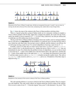 6.2 DIVIDE-AND-CONQUER 111
FIGURE 6.3
Illustration of the Tower of Hanoi: In eight steps, all disks are transported from pole 1 to pole 3, one at a time, by
moving only the disk at the top of the current stack, and placing only smaller disks on top of larger disks.
Fig. 6.3 shows the steps of the solution to the Tower of Hanoi problem with three disks.
There is a legend saying that a group of Indian monks are in a monastery working to complete a
Tower of Hanoi problem with 64 disks. When they complete the problem, the world will end. Fortu-
nately, the number of moves required is 264 − 1, so even if they could move one disk per millisecond,
it would take over 584 million years for them to finish.
The key to the Tower of Hanoi problem is breaking it down into smaller, easier-to-manage problems
that we will refer to as subproblems. For this problem, it is relatively easy to see that moving a disk is
easy (which has only three rules), but moving a tower is difficult, and the solution is not obvious. So
we will assign moving a stack of size N to several subproblems of moving a stack of size N − 1.
Consider a stack of N disks that we wish to move from tower 1 to tower 3, and let my_tower(N)
move a stack of size N to the desired tower (i.e., display the moves). How to write my_tower may not
immediately be clear. If we think about the problem in terms of subproblems, we can see that we need
to move the top N − 1 disks to the middle tower, then the bottom disk to the right tower, and then the
N − 1 disks on the middle tower to the right tower. my_tower can display the instruction to move disk
N and then make recursive calls to my_tower(N-1) to handle moving the smaller towers. The calls to
my_tower(N-1) make recursive calls to my_tower(N-2), and so on. A breakdown of the three steps is
depicted in Fig. 6.4.
FIGURE 6.4
Breakdown of one iteration of the recursive solution of the Tower of Hanoi problem.
The code reproduced below is a recursive solution to the Tower of Hanoi problem. Note its compact-
ness and simplicity. The code exactly reflects our intuition about the recursive nature of the solution:
First we move a stack of size N − 1 from the original “from_tower” to the alternative “alt_tower”. This
 