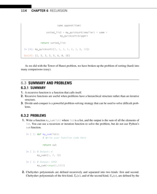 114 CHAPTER 6 RECURSION
same.append(item)
sorted_list = my_quicksort(smaller) + same +
my_quicksort(bigger)
return sorted_list
In [4]: my_quicksort([2, 1, 3, 5, 6, 3, 8, 10])
Out[4]: [1, 2, 3, 3, 5, 6, 8, 10]
As we did with the Tower of Hanoi problem, we have broken up the problem of sorting (hard) into
many comparisons (easy).
6.3 SUMMARY AND PROBLEMS
6.3.1 SUMMARY
1. A recursive function is a function that calls itself.
2. Recursive functions are useful when problems have a hierarchical structure rather than an iterative
structure.
3. Divide-and-conquer is a powerful problem-solving strategy that can be used to solve difficult prob-
lems.
6.3.2 PROBLEMS
1. Write a function my_sum(lst) where lst is a list, and the output is the sum of all the elements of
lst. You can use a recursion or iteration function to solve the problem, but do not use Python’s
sum function.
In [ ]: def my_sum(lst):
# Write your function code here
return out
In [ ]: # Output: 6
my_sum([1, 2, 3])
In [ ]: # Output: 5050
my_sum(range(1,101))
2. Chebyshev polynomials are defined recursively and separated into two kinds: first and second.
Chebyshev polynomials of the first kind, Tn(x), and of the second kind, Un(x), are defined by the
 