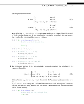 6.3 SUMMARY AND PROBLEMS 115
following recurrence relations:
Tn(x) =
⎧
⎪
⎨
⎪
⎩
1 if n = 0,
x if n = 1,
2xTn−1(x) − Tn−2(x) otherwise,
(6.3)
Un(x) =
⎧
⎪
⎨
⎪
⎩
1 if n = 0,
2x if n = 1,
2xUn−1(x) − Un−2(x) otherwise.
(6.4)
Write a function my_chebyshev_poly1(n,x) where the output y is the nth Chebyshev polynomial
of the first kind evaluated at x. Be sure your function can take list inputs for x. You may assume
that x is a list. The output variable, y, must be a list also.
In [ ]: def my_chebyshev_poly1(n,x):
# Write your function code here
return y
In [ ]: x = [1, 2, 3, 4, 5]
In [ ]: # Output: [1, 1, 1, 1, 1]
my_chebyshev_poly1(0,x)
In [ ]: # Output: [1, 2, 3, 4, 5]
my_chebyshev_poly1(1,x)
In [ ]: # Output: [1, 26, 99, 244, 485]
my_chebyshev_poly1(3,x)
3. The Ackermann function, A, is a function quickly growing in popularity that is defined by the
recursive relationship:
A(m,n) =
⎧
⎪
⎨
⎪
⎩
n + 1 if m = 0,
A(m − 1,1) if m  0 and n = 1,
A(m − 1,A(m,n − 1)) if m  0 and n  0.
(6.5)
Write a function my_ackermann(m,n) where the output is the Ackermann function computed for m
and n.
my_ackermann(4,4) is so large that it would be difficult to write down. Although the Ackermann
function does not have many practical uses, the inverse Ackermann function has several uses in
robotic motion planning.
In [ ]: def my_ackermann(m,n):
# write your own function code here
return out
 