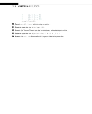 120 CHAPTER 6 RECURSION
# [1, 0, 1, 1, 0],
# [1, 0, 0, 1, 0],
# [1, 1, 1, 1, 0]])
my_spiral_ones(5)
10. Rewrite my_spiral_ones without using recursion.
11. Draw the recursion tree for my_towers(4).
12. Rewrite the Tower of Hanoi function in this chapter without using recursion.
13. Draw the recursion tree for my_quicksort([5 4 6 2 9 1 7 3]).
14. Rewrite the quicksort function in this chapter without using recursion.
 