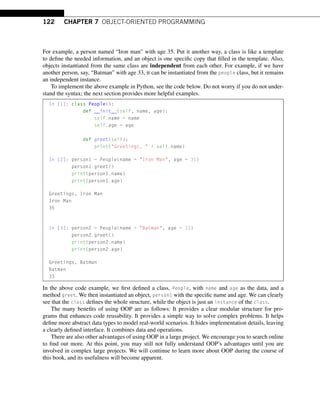 122 CHAPTER 7 OBJECT-ORIENTED PROGRAMMING
For example, a person named “Iron man” with age 35. Put it another way, a class is like a template
to define the needed information, and an object is one specific copy that filled in the template. Also,
objects instantiated from the same class are independent from each other. For example, if we have
another person, say, “Batman” with age 33, it can be instantiated from the people class, but it remains
an independent instance.
To implement the above example in Python, see the code below. Do not worry if you do not under-
stand the syntax; the next section provides more helpful examples.
In [1]: class People():
def __init__(self, name, age):
self.name = name
self.age = age
def greet(self):
print(Greetings,  + self.name)
In [2]: person1 = People(name = Iron Man, age = 35)
person1.greet()
print(person1.name)
print(person1.age)
Greetings, Iron Man
Iron Man
35
In [3]: person2 = People(name = Batman, age = 33)
person2.greet()
print(person2.name)
print(person2.age)
Greetings, Batman
Batman
33
In the above code example, we first defined a class, People, with name and age as the data, and a
method greet. We then instantiated an object, person1 with the specific name and age. We can clearly
see that the class defines the whole structure, while the object is just an instance of the class.
The many benefits of using OOP are as follows: It provides a clear modular structure for pro-
grams that enhances code reusability. It provides a simple way to solve complex problems. It helps
define more abstract data types to model real-world scenarios. It hides implementation details, leaving
a clearly defined interface. It combines data and operations.
There are also other advantages of using OOP in a large project. We encourage you to search online
to find out more. At this point, you may still not fully understand OOP’s advantages until you are
involved in complex large projects. We will continue to learn more about OOP during the course of
this book, and its usefulness will become apparent.
 
