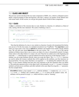 7.2 CLASS AND OBJECT 123
7.2 CLASS AND OBJECT
The previous section introduced the two main components of OOP: class, which is a blueprint used to
define a logical grouping of data and functions, and object, which is an instance of the defined class
with actual values. In this section, we will get into greater detail of both of these components.
7.2.1 CLASS
A class is a definition of the structure that we want. Similar to a function, it is defined as a block of
code, starting with the class statement. The syntax of defining a class is:
class ClassName(superclass):
def __init__(self, arguments):
# define or assign object attributes
def other_methods(self, arguments):
# body of the method
Note that the definition of a class is very similar to a function. It needs to be instantiated first before
you can use it. For the class name, it is standard convention to use CapWords. The superclass is used
when you want create a new class to inherit the attributes and methods from another already defined
class. We will talk more about inheritance in the next section. The __init__ is one of the special
methods in Python classes that is run as soon as an object of a class is instantiated (created). It assigns
initial values to the object before it is ready to be used. Note the two underscores at the beginning and
end of the init, indicating this is a special method reserved for special use in the language. In this init
method, you can assign attributes directly when you create the object. The other_methods functions
are used to define the instance methods that will be applied on the attributes, just like functions we
discussed before. You may notice that there is an argument self for defining this method in the class.
Why? A class instance method must have this extra argument as the first argument when you define
it. This particular argument refers to the object itself; conventionally, we use self to name it. Instance
methods can freely access attributes and other methods in the same object by using this self parameter.
See the example below.
EXAMPLE: Define a class named Student, with the attributes sid (student id), name, gender,
type in the init method, and a method called say_name to print out the student’s name. All
attributes will be passed in except type, which will have a value as learning.
In [1]: class Student():
def __init__(self, sid, name, gender):
self.sid = sid
self.name = name
self.gender = gender
 