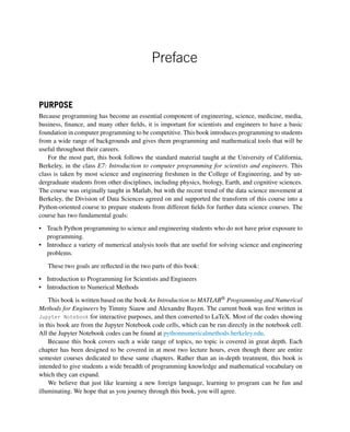 Preface
PURPOSE
Because programming has become an essential component of engineering, science, medicine, media,
business, finance, and many other fields, it is important for scientists and engineers to have a basic
foundation in computer programming to be competitive. This book introduces programming to students
from a wide range of backgrounds and gives them programming and mathematical tools that will be
useful throughout their careers.
For the most part, this book follows the standard material taught at the University of California,
Berkeley, in the class E7: Introduction to computer programming for scientists and engineers. This
class is taken by most science and engineering freshmen in the College of Engineering, and by un-
dergraduate students from other disciplines, including physics, biology, Earth, and cognitive sciences.
The course was originally taught in Matlab, but with the recent trend of the data science movement at
Berkeley, the Division of Data Sciences agreed on and supported the transform of this course into a
Python-oriented course to prepare students from different fields for further data science courses. The
course has two fundamental goals:
• Teach Python programming to science and engineering students who do not have prior exposure to
programming.
• Introduce a variety of numerical analysis tools that are useful for solving science and engineering
problems.
These two goals are reflected in the two parts of this book:
• Introduction to Programming for Scientists and Engineers
• Introduction to Numerical Methods
This book is written based on the book An Introduction to MATLAB® Programming and Numerical
Methods for Engineers by Timmy Siauw and Alexandre Bayen. The current book was first written in
Jupyter Notebook for interactive purposes, and then converted to LaTeX. Most of the codes showing
in this book are from the Jupyter Notebook code cells, which can be run directly in the notebook cell.
All the Jupyter Notebook codes can be found at pythonnumericalmethods.berkeley.edu.
Because this book covers such a wide range of topics, no topic is covered in great depth. Each
chapter has been designed to be covered in at most two lecture hours, even though there are entire
semester courses dedicated to these same chapters. Rather than an in-depth treatment, this book is
intended to give students a wide breadth of programming knowledge and mathematical vocabulary on
which they can expand.
We believe that just like learning a new foreign language, learning to program can be fun and
illuminating. We hope that as you journey through this book, you will agree.
 