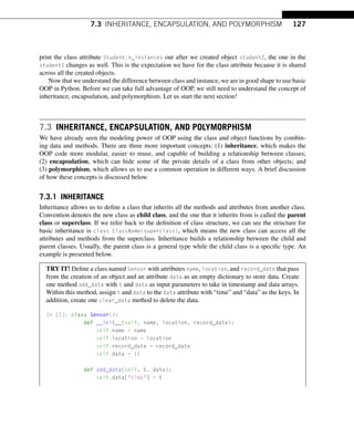 7.3 INHERITANCE, ENCAPSULATION, AND POLYMORPHISM 127
print the class attribute Student.n_instances out after we created object student2, the one in the
student1 changes as well. This is the expectation we have for the class attribute because it is shared
across all the created objects.
Now that we understand the difference between class and instance, we are in good shape to use basic
OOP in Python. Before we can take full advantage of OOP, we still need to understand the concept of
inheritance, encapsulation, and polymorphism. Let us start the next section!
7.3 INHERITANCE, ENCAPSULATION, AND POLYMORPHISM
We have already seen the modeling power of OOP using the class and object functions by combin-
ing data and methods. There are three more important concepts: (1) inheritance, which makes the
OOP code more modular, easier to reuse, and capable of building a relationship between classes;
(2) encapsulation, which can hide some of the private details of a class from other objects; and
(3) polymorphism, which allows us to use a common operation in different ways. A brief discussion
of how these concepts is discussed below.
7.3.1 INHERITANCE
Inheritance allows us to define a class that inherits all the methods and attributes from another class.
Convention denotes the new class as child class, and the one that it inherits from is called the parent
class or superclass. If we refer back to the definition of class structure, we can see the structure for
basic inheritance is class ClassName(superclass), which means the new class can access all the
attributes and methods from the superclass. Inheritance builds a relationship between the child and
parent classes. Usually, the parent class is a general type while the child class is a specific type. An
example is presented below.
TRY IT! Define a class named Sensor with attributes name, location, and record_date that pass
from the creation of an object and an attribute data as an empty dictionary to store data. Create
one method add_data with t and data as input parameters to take in timestamp and data arrays.
Within this method, assign t and data to the data attribute with “time” and “data” as the keys. In
addition, create one clear_data method to delete the data.
In [1]: class Sensor():
def __init__(self, name, location, record_date):
self.name = name
self.location = location
self.record_date = record_date
self.data = {}
def add_data(self, t, data):
self.data[time] = t
 