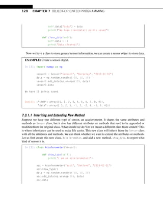 128 CHAPTER 7 OBJECT-ORIENTED PROGRAMMING
self.data[data] = data
print(fWe have {len(data)} points saved)
def clear_data(self):
self.data = {}
print(Data cleared!)
Now we have a class to store general sensor information, we can create a sensor object to store data.
EXAMPLE: Create a sensor object.
In [2]: import numpy as np
sensor1 = Sensor(sensor1, Berkeley, 2019-01-01)
data = np.random.randint(-10, 10, 10)
sensor1.add_data(np.arange(10), data)
sensor1.data
We have 10 points saved
Out[2]: {time: array([0, 1, 2, 3, 4, 5, 6, 7, 8, 9]),
data: array([ 3, 2, 5, -1, 2, -2, 6, -1, 5, 4])}
7.3.1.1 Inheriting and Extending New Method
Suppose we have one different type of sensor, an accelerometer. It shares the same attributes and
methods as Sensor class, but it also has different attributes or methods that need to be appended or
modified from the original class. What should we do? Do we create a different class from scratch? This
is where inheritance can be used to make life easier. This new class will inherit from the Sensor class
with all the attributes and methods. We can think whether we want to extend the attributes or methods.
Let us first create this new class, Accelerometer, and add a new method, show_type, to report what
kind of sensor it is.
In [3]: class Accelerometer(Sensor):
def show_type(self):
print(I am an accelerometer!)
acc = Accelerometer(acc1, Oakland, 2019-02-01)
acc.show_type()
data = np.random.randint(-10, 10, 10)
acc.add_data(np.arange(10), data)
acc.data
 