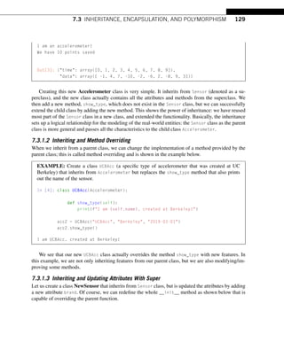 7.3 INHERITANCE, ENCAPSULATION, AND POLYMORPHISM 129
I am an accelerometer!
We have 10 points saved
Out[3]: {time: array([0, 1, 2, 3, 4, 5, 6, 7, 8, 9]),
data: array([ -1, 4, 7, -10, -2, -6, 2, -8, 9, 3])}
Creating this new Accelerometer class is very simple. It inherits from Sensor (denoted as a su-
perclass), and the new class actually contains all the attributes and methods from the superclass. We
then add a new method, show_type, which does not exist in the Sensor class, but we can successfully
extend the child class by adding the new method. This shows the power of inheritance: we have reused
most part of the Sensor class in a new class, and extended the functionality. Basically, the inheritance
sets up a logical relationship for the modeling of the real-world entities: the Sensor class as the parent
class is more general and passes all the characteristics to the child class Accelerometer.
7.3.1.2 Inheriting and Method Overriding
When we inherit from a parent class, we can change the implementation of a method provided by the
parent class; this is called method overriding and is shown in the example below.
EXAMPLE: Create a class UCBAcc (a specific type of accelerometer that was created at UC
Berkeley) that inherits from Accelerometer but replaces the show_type method that also prints
out the name of the sensor.
In [4]: class UCBAcc(Accelerometer):
def show_type(self):
print(fI am {self.name}, created at Berkeley!)
acc2 = UCBAcc(UCBAcc, Berkeley, 2019-03-01)
acc2.show_type()
I am UCBAcc, created at Berkeley!
We see that our new UCBAcc class actually overrides the method show_type with new features. In
this example, we are not only inheriting features from our parent class, but we are also modifying/im-
proving some methods.
7.3.1.3 Inheriting and Updating Attributes With Super
Let us create a class NewSensor that inherits from Sensor class, but is updated the attributes by adding
a new attribute brand. Of course, we can redefine the whole __init__ method as shown below that is
capable of overriding the parent function.
 