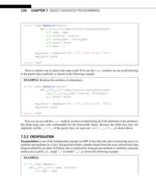 130 CHAPTER 7 OBJECT-ORIENTED PROGRAMMING
In [5]: class NewSensor(Sensor):
def __init__(self,name,location,record_date,brand):
self.name = name
self.location = location
self.record_date = record_date
self.brand = brand
self.data = {}
new_sensor = NewSensor(OK, SF, 2019-03-01, XYZ)
new_sensor.brand
Out[5]: XYZ
There is a better way to achieve the same result. If we use the super method, we can avoid referring
to the parent class explicitly, as shown in the following example:
EXAMPLE: Redefine the attributes in inheritance.
In [6]: class NewSensor(Sensor):
def __init__(self,name,location,record_date,brand):
super().__init__(name, location, record_date)
self.brand = brand
new_sensor = NewSensor(OK, SF, 2019-03-01, XYZ)
new_sensor.brand
Out[6]: XYZ
Now we can see with the super method, we have avoided listing all of the definition of the attributes;
this helps keep your code maintainable for the foreseeable future. Because the child class does not
implicitly call the __init__ of the parent class, we must use super().__init__, as shown above.
7.3.2 ENCAPSULATION
Encapsulation is one of the fundamental concepts in OOP. It describes the idea of restricting access to
methods and attributes in a class. Encapsulation hides complex details from the users and prevents data
being modified by accident. In Python, this is achieved by using private methods or attributes using the
underscore as prefix, i.e., single “_” or double “__”, as shown the following example.
EXAMPLE:
In [7]: class Sensor():
def __init__(self, name, location):
self.name = name
 