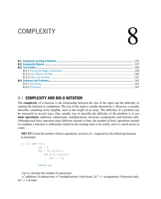 8
COMPLEXITY
8.1 Complexity and Big-O Notation ..................................................................................... 135
8.2 Complexity Matters ................................................................................................... 137
8.3 The Profiler............................................................................................................. 139
8.3.1 Using the Magic Command .......................................................................... 139
8.3.2 Use Python Profiler ................................................................................... 140
8.3.3 Use Line Profiler....................................................................................... 141
8.4 Summary and Problems.............................................................................................. 142
8.4.1 Summary ............................................................................................... 142
8.4.2 Problems ............................................................................................... 142
8.1 COMPLEXITY AND BIG-O NOTATION
The complexity of a function is the relationship between the size of the input and the difficulty of
running the function to completion. The size of the input is usually denoted by n. However, n usually
describes something more tangible, such as the length of an array. The difficulty of a problem can
be measured in several ways. One suitable way to describe the difficulty of the problem is to use
basic operations: additions, subtractions, multiplications, divisions, assignments, and function calls.
Although each basic operation takes different amount of time, the number of basic operations needed
to complete a function is sufficiently related to the running time to be useful, and it is much easier to
count.
TRY IT! Count the number of basic operations, in terms of n, required for the following function
to terminate:
In [1]: def f(n):
out = 0
for i in range(n):
for j in range(n):
out += i*j
return out
Let us calculate the number of operations:
n2 additions; 0 subtractions; n2 multiplications; 0 divisions; 2n2 + 1 assignments; 0 function calls;
4n2 + 1 in total.
 