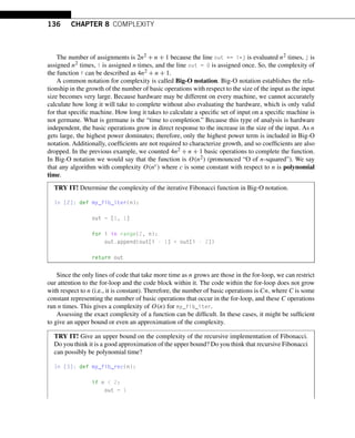 136 CHAPTER 8 COMPLEXITY
The number of assignments is 2n2 + n + 1 because the line out += i*j is evaluated n2 times, j is
assigned n2 times, i is assigned n times, and the line out = 0 is assigned once. So, the complexity of
the function f can be described as 4n2 + n + 1.
A common notation for complexity is called Big-O notation. Big-O notation establishes the rela-
tionship in the growth of the number of basic operations with respect to the size of the input as the input
size becomes very large. Because hardware may be different on every machine, we cannot accurately
calculate how long it will take to complete without also evaluating the hardware, which is only valid
for that specific machine. How long it takes to calculate a specific set of input on a specific machine is
not germane. What is germane is the “time to completion.” Because this type of analysis is hardware
independent, the basic operations grow in direct response to the increase in the size of the input. As n
gets large, the highest power dominates; therefore, only the highest power term is included in Big-O
notation. Additionally, coefficients are not required to characterize growth, and so coefficients are also
dropped. In the previous example, we counted 4n2 + n + 1 basic operations to complete the function.
In Big-O notation we would say that the function is O(n2) (pronounced “O of n-squared”). We say
that any algorithm with complexity O(nc) where c is some constant with respect to n is polynomial
time.
TRY IT! Determine the complexity of the iterative Fibonacci function in Big-O notation.
In [2]: def my_fib_iter(n):
out = [1, 1]
for i in range(2, n):
out.append(out[i - 1] + out[i - 2])
return out
Since the only lines of code that take more time as n grows are those in the for-loop, we can restrict
our attention to the for-loop and the code block within it. The code within the for-loop does not grow
with respect to n (i.e., it is constant). Therefore, the number of basic operations is Cn, where C is some
constant representing the number of basic operations that occur in the for-loop, and these C operations
run n times. This gives a complexity of O(n) for my_fib_iter.
Assessing the exact complexity of a function can be difficult. In these cases, it might be sufficient
to give an upper bound or even an approximation of the complexity.
TRY IT! Give an upper bound on the complexity of the recursive implementation of Fibonacci.
Do you think it is a good approximation of the upper bound? Do you think that recursive Fibonacci
can possibly be polynomial time?
In [3]: def my_fib_rec(n):
if n  2:
out = 1
 