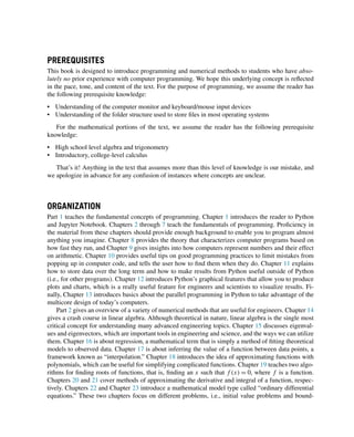 PREREQUISITES
This book is designed to introduce programming and numerical methods to students who have abso-
lutely no prior experience with computer programming. We hope this underlying concept is reflected
in the pace, tone, and content of the text. For the purpose of programming, we assume the reader has
the following prerequisite knowledge:
• Understanding of the computer monitor and keyboard/mouse input devices
• Understanding of the folder structure used to store files in most operating systems
For the mathematical portions of the text, we assume the reader has the following prerequisite
knowledge:
• High school level algebra and trigonometry
• Introductory, college-level calculus
That’s it! Anything in the text that assumes more than this level of knowledge is our mistake, and
we apologize in advance for any confusion of instances where concepts are unclear.
ORGANIZATION
Part 1 teaches the fundamental concepts of programming. Chapter 1 introduces the reader to Python
and Jupyter Notebook. Chapters 2 through 7 teach the fundamentals of programming. Proficiency in
the material from these chapters should provide enough background to enable you to program almost
anything you imagine. Chapter 8 provides the theory that characterizes computer programs based on
how fast they run, and Chapter 9 gives insights into how computers represent numbers and their effect
on arithmetic. Chapter 10 provides useful tips on good programming practices to limit mistakes from
popping up in computer code, and tells the user how to find them when they do. Chapter 11 explains
how to store data over the long term and how to make results from Python useful outside of Python
(i.e., for other programs). Chapter 12 introduces Python’s graphical features that allow you to produce
plots and charts, which is a really useful feature for engineers and scientists to visualize results. Fi-
nally, Chapter 13 introduces basics about the parallel programming in Python to take advantage of the
multicore design of today’s computers.
Part 2 gives an overview of a variety of numerical methods that are useful for engineers. Chapter 14
gives a crash course in linear algebra. Although theoretical in nature, linear algebra is the single most
critical concept for understanding many advanced engineering topics. Chapter 15 discusses eigenval-
ues and eigenvectors, which are important tools in engineering and science, and the ways we can utilize
them. Chapter 16 is about regression, a mathematical term that is simply a method of fitting theoretical
models to observed data. Chapter 17 is about inferring the value of a function between data points, a
framework known as “interpolation.” Chapter 18 introduces the idea of approximating functions with
polynomials, which can be useful for simplifying complicated functions. Chapter 19 teaches two algo-
rithms for finding roots of functions, that is, finding an x such that f (x) = 0, where f is a function.
Chapters 20 and 21 cover methods of approximating the derivative and integral of a function, respec-
tively. Chapters 22 and Chapter 23 introduce a mathematical model type called “ordinary differential
equations.” These two chapters focus on different problems, i.e., initial value problems and bound-
 