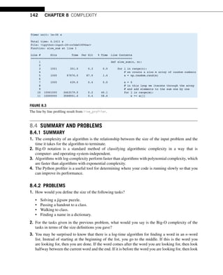 142 CHAPTER 8 COMPLEXITY
FIGURE 8.3
The line by line profiling result from line_profiler.
8.4 SUMMARY AND PROBLEMS
8.4.1 SUMMARY
1. The complexity of an algorithm is the relationship between the size of the input problem and the
time it takes for the algorithm to terminate.
2. Big-O notation is a standard method of classifying algorithmic complexity in a way that is
computer- and operating-system-independent.
3. Algorithms with log-complexity perform faster than algorithms with polynomial complexity, which
are faster than algorithms with exponential complexity.
4. The Python profiler is a useful tool for determining where your code is running slowly so that you
can improve its performance.
8.4.2 PROBLEMS
1. How would you define the size of the following tasks?
• Solving a jigsaw puzzle.
• Passing a handout to a class.
• Walking to class.
• Finding a name in a dictionary.
2. For the tasks given in the previous problem, what would you say is the Big-O complexity of the
tasks in terms of the size definitions you gave?
3. You may be surprised to know that there is a log-time algorithm for finding a word in an n-word
list. Instead of starting at the beginning of the list, you go to the middle. If this is the word you
are looking for, then you are done. If the word comes after the word you are looking for, then look
halfway between the current word and the end. If it is before the word you are looking for, then look
 