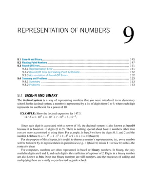 9
REPRESENTATION OF NUMBERS
9.1 Base-N and Binary .................................................................................................... 145
9.2 Floating Point Numbers .............................................................................................. 147
9.3 Round-Off Errors....................................................................................................... 151
9.3.1 Representation Error.................................................................................. 151
9.3.2 Round-Off Error by Floating-Point Arithmetic..................................................... 152
9.3.3 Accumulation of Round-Off Errors.................................................................. 152
9.4 Summary and Problems.............................................................................................. 153
9.4.1 Summary ............................................................................................... 153
9.4.2 Problems ............................................................................................... 153
9.1 BASE-N AND BINARY
The decimal system is a way of representing numbers that you were introduced to in elementary
school. In the decimal system, a number is represented by a list of digits from 0 to 9, where each digit
represents the coefficient for a power of 10.
EXAMPLE: Show the decimal expansion for 147.3.
147.3 = 1 · 102 + 4 · 101 + 7 · 100 + 3 · 10−1.
Since each digit is associated with a power of 10, the decimal system is also known as base10
because it is based on 10 digits (0 to 9). There is nothing special about base10 numbers other than
you are more accustomed to using them. For example, in base3 we have the digits 0, 1, and 2 and the
number 121(base3) = 1 · 32 + 2 · 31 + 1 · 30 = 9 + 6 + 1 = 16(base10)
For the purpose of this chapter, it is useful to denote a number’s representation, i.e., every number
will be followed by its representation in parentheses (e.g., 11(base10) means 11 in base10) unless the
context is clear.
For computers, numbers are often represented in base2 or binary numbers. In binary, the only
available digits are 0 and 1, and each digit is the coefficient of a power of 2. Digits in a binary number
are also known as bits. Note that binary numbers are still numbers, and the processes of adding and
multiplying them are exactly as you learned in grade school.
 