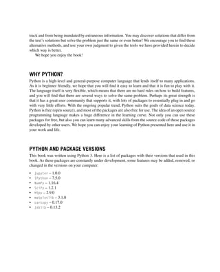 track and from being inundated by extraneous information. You may discover solutions that differ from
the text’s solutions but solve the problem just the same or even better! We encourage you to find these
alternative methods, and use your own judgment to given the tools we have provided herein to decide
which way is better.
We hope you enjoy the book!
WHY PYTHON?
Python is a high-level and general-purpose computer language that lends itself to many applications.
As it is beginner friendly, we hope that you will find it easy to learn and that it is fun to play with it.
The language itself is very flexible, which means that there are no hard rules on how to build features,
and you will find that there are several ways to solve the same problem. Perhaps its great strength is
that it has a great user community that supports it, with lots of packages to essentially plug in and go
with very little efforts. With the ongoing popular trend, Python suits the goals of data science today.
Python is free (open source), and most of the packages are also free for use. The idea of an open source
programming language makes a huge difference in the learning curve. Not only you can use these
packages for free, but also you can learn many advanced skills from the source code of these packages
developed by other users. We hope you can enjoy your learning of Python presented here and use it in
your work and life.
PYTHON AND PACKAGE VERSIONS
This book was written using Python 3. Here is a list of packages with their versions that used in this
book. As these packages are constantly under development, some features may be added, removed, or
changed in the versions on your computer:
• jupyter – 1.0.0
• IPython – 7.5.0
• NumPy – 1.16.4
• SciPy – 1.2.1
• h5py – 2.9.0
• matplotlib – 3.1.0
• cartopy – 0.17.0
• joblib – 0.13.2
 