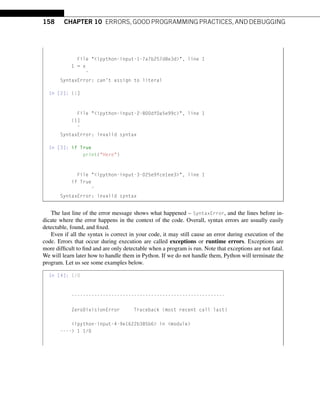 158 CHAPTER 10 ERRORS, GOOD PROGRAMMING PRACTICES, AND DEBUGGING
File ipython-input-1-7a7b257d8e3d, line 1
1 = x
ˆ
SyntaxError: can’t assign to literal
In [2]: (1]
File ipython-input-2-800df0a5e99c, line 1
(1]
ˆ
SyntaxError: invalid syntax
In [3]: if True
print(Here)
File ipython-input-3-025e9fce1ee3, line 1
if True
ˆ
SyntaxError: invalid syntax
The last line of the error message shows what happened – SyntaxError, and the lines before in-
dicate where the error happens in the context of the code. Overall, syntax errors are usually easily
detectable, found, and fixed.
Even if all the syntax is correct in your code, it may still cause an error during execution of the
code. Errors that occur during execution are called exceptions or runtime errors. Exceptions are
more difficult to find and are only detectable when a program is run. Note that exceptions are not fatal.
We will learn later how to handle them in Python. If we do not handle them, Python will terminate the
program. Let us see some examples below.
In [4]: 1/0
------------------------------------------------------
ZeroDivisionError Traceback (most recent call last)
ipython-input-4-9e1622b385b6 in module
---- 1 1/0
 