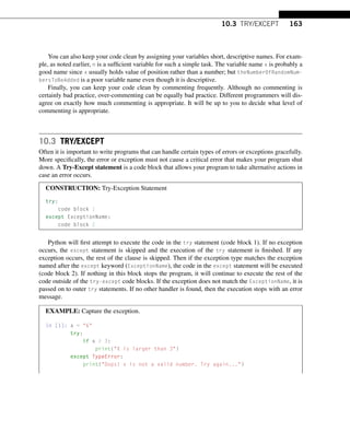 10.3 TRY/EXCEPT 163
You can also keep your code clean by assigning your variables short, descriptive names. For exam-
ple, as noted earlier, n is a sufficient variable for such a simple task. The variable name x is probably a
good name since x usually holds value of position rather than a number; but theNumberOfRandomNum-
bersToBeAdded is a poor variable name even though it is descriptive.
Finally, you can keep your code clean by commenting frequently. Although no commenting is
certainly bad practice, over-commenting can be equally bad practice. Different programmers will dis-
agree on exactly how much commenting is appropriate. It will be up to you to decide what level of
commenting is appropriate.
10.3 TRY/EXCEPT
Often it is important to write programs that can handle certain types of errors or exceptions gracefully.
More specifically, the error or exception must not cause a critical error that makes your program shut
down. A Try-Except statement is a code block that allows your program to take alternative actions in
case an error occurs.
CONSTRUCTION: Try-Exception Statement
try:
code block 1
except ExceptionName:
code block 2
Python will first attempt to execute the code in the try statement (code block 1). If no exception
occurs, the except statement is skipped and the execution of the try statement is finished. If any
exception occurs, the rest of the clause is skipped. Then if the exception type matches the exception
named after the except keyword (ExceptionName), the code in the except statement will be executed
(code block 2). If nothing in this block stops the program, it will continue to execute the rest of the
code outside of the try-except code blocks. If the exception does not match the ExceptionName, it is
passed on to outer try statements. If no other handler is found, then the execution stops with an error
message.
EXAMPLE: Capture the exception.
In [1]: x = 6
try:
if x  3:
print(X is larger than 3)
except TypeError:
print(Oops! x is not a valid number. Try again...)
 