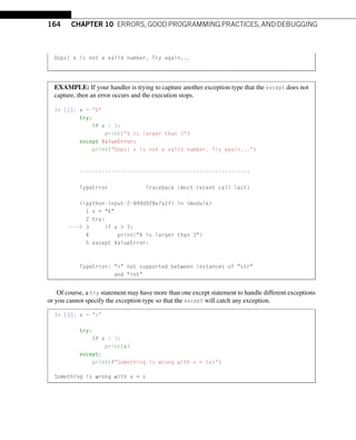 164 CHAPTER 10 ERRORS, GOOD PROGRAMMING PRACTICES, AND DEBUGGING
Oops! x is not a valid number. Try again...
EXAMPLE: If your handler is trying to capture another exception type that the except does not
capture, then an error occurs and the execution stops.
In [2]: x = 6
try:
if x  3:
print(X is larger than 3)
except ValueError:
print(Oops! x is not a valid number. Try again...)
------------------------------------------------------
TypeError Traceback (most recent call last)
ipython-input-2-899d928e7a1f in module
1 x = 6
2 try:
---- 3 if x  3:
4 print(X is larger than 3)
5 except ValueError:
TypeError:  not supported between instances of str
and int
Of course, a try statement may have more than one except statement to handle different exceptions
or you cannot specify the exception type so that the except will catch any exception.
In [3]: x = s
try:
if x  3:
print(x)
except:
print(fSomething is wrong with x = {x})
Something is wrong with x = s
 
