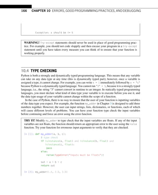 166 CHAPTER 10 ERRORS, GOOD PROGRAMMING PRACTICES, AND DEBUGGING
Exception: x should be = 5
WARNING! Try-except statements should never be used in place of good programming prac-
tice. For example, you should not code sloppily and then encase your program in a try-except
statement until you have taken every measure you can think of to ensure that your function is
working properly.
10.4 TYPE CHECKING
Python is both a strongly and dynamically typed programming language. This means that any variable
can take on any data type at any time (this is dynamically typed part); however, once a variable is
assigned a type, it cannot change. For example, you can write x = 1 immediately followed by x = s
because Python is a dynamically typed language. You cannot run 3 + 5, because it is a strongly typed
language, i.e., the string 3 cannot convert in runtime to an integer. In statically typed programming
languages, you must declare what kind of data type your variable is to execute before you use it, and
the data type usage of your variable cannot change within the scope of a function.
In the case of Python, there is no way to ensure that the user of your function is inputting variables
of the data type you expect. For example, the function my_adder in Chapter 3 is designed to add three
numbers together. However, the user can input strings, lists, dictionaries, or functions, each of which
will cause different levels of problems. You can have your function type check the input variables
before continuing and force an error using the error function.
TRY IT! Modify my_adder to type check that the input variables are floats. If any of the input
variables are not floats, the function should return an appropriate error to the user using the raise
function. Try your function for erroneous input arguments to verify that they are checked.
In [1]: def my_adder(a, b, c):
# type check
if isinstance(a, float) and isinstance(b, float) and
isinstance(c, float):
pass
else:
raise(TypeError(Inputs must be floats))
out = a + b + c
return out
In [2]: my_adder(1.0, 2.0, 3.0)
 