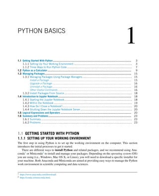 1
PYTHON BASICS
1.1 Getting Started With Python......................................................................................... 3
1.1.1 Setting Up Your Working Environment ............................................................. 3
1.1.2 Three Ways to Run Python Code .................................................................... 7
1.2 Python as a Calculator ............................................................................................... 9
1.3 Managing Packages.................................................................................................. 15
1.3.1 Managing Packages Using Package Managers .................................................... 15
Install a Package ............................................................................................. 15
Upgrade a Package.......................................................................................... 16
Uninstall a Package.......................................................................................... 16
Other Useful Commands ................................................................................... 16
1.3.2 Install Packages From Source ....................................................................... 18
1.4 Introduction to Jupyter Notebook................................................................................... 18
1.4.1 Starting the Jupyter Notebook....................................................................... 18
1.4.2 Within the Notebook .................................................................................. 19
1.4.3 How Do I Close a Notebook?......................................................................... 20
1.4.4 Shutting Down the Jupyter Notebook Server ...................................................... 20
1.5 Logical Expressions and Operators ................................................................................ 20
1.6 Summary and Problems.............................................................................................. 23
1.6.1 Summary ............................................................................................... 23
1.6.2 Problems ............................................................................................... 23
1.1 GETTING STARTED WITH PYTHON
1.1.1 SETTING UP YOUR WORKING ENVIRONMENT
The first step in using Python is to set up the working environment on the computer. This section
introduces the initial processes to get it started.
There are different ways to install Python and related packages, and we recommend using Ana-
conda1 or Miniconda2 to install and manage your packages. Depending on the operating system (OS)
you are using (i.e., Windows, Mac OS X, or Linux), you will need to download a specific installer for
your machine. Both Anaconda and Miniconda are aimed at providing easy ways to manage the Python
work environment in scientific computing and data sciences.
1 https://www.anaconda.com/download/.
2 https://conda.io/miniconda.html.
 