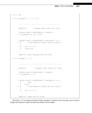 10.4 TYPE CHECKING 167
Out[2]: 6.0
In [3]: my_adder(1.0, 2.0, 3.0)
---------------------------------------------------
TypeError Traceback (most recent call last)
ipython-input-3-14e4b71b8c1d in module
---- 1 my_adder(1.0, 2.0, 3.0)
ipython-input-1-c2a54d39e3d9 in my_adder(a, b, c)
---- 6 raise(TypeError(Inputs must be floats))
7
8 out = a + b + c
9 return out
TypeError: Input arguments must be floats
In [4]: my_adder(1, 2, 3)
-----------------------------------------------------
Exception Traceback (most recent call last)
ipython-input-4-fc54adcab3d7 in module
---- 1 my_adder(1, 2, 3)
ipython-input-1-c2a54d39e3d9 in my_adder(a, b, c)
4 pass
5 else:
---- 6 raise(TypeError(Inputs must be floats))
7
8 out = a + b + c
TypeError: Inputs must be floats
Note that 1, 2, 3 are integers instead of floats, therefore, it raised an error message, and we need to
change the function to make sure that any numbers will be added.
 