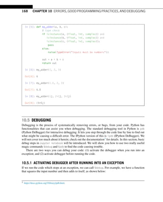 168 CHAPTER 10 ERRORS, GOOD PROGRAMMING PRACTICES, AND DEBUGGING
In [5]: def my_adder(a, b, c):
# type check
if isinstance(a, (float, int, complex)) and
isinstance(b, (float, int, complex)) and
isinstance(c, (float, int, complex)):
pass
else:
raise(TypeError(Inputs must be numbers))
out = a + b + c
return out
In [6]: my_adder(1, 2, 3)
Out[6]: 6
In [7]: my_adder(1.0, 2, 3)
Out[7]: 6.0
In [8]: my_adder(1j, 2+2j, 3+2j)
Out[8]: (5+5j)
10.5 DEBUGGING
Debugging is the process of systematically removing errors, or bugs, from your code. Python has
functionalities that can assist you when debugging. The standard debugging tool in Python is pdb
(Python DeBugger) for interactive debugging. It lets you step through the code line by line to find out
what might be causing a difficult error. The IPython version of this is ipdb (IPython DeBugger). We
will not cover too much about it herein; check out the documentation3 for details. In this section, basic
debug steps in Jupyter notebook will be introduced. We will show you how to use two really useful
magic commands %debug and %pdb to find the code causing trouble.
There are two ways you can debug your code: (1) activate the debugger when you run into an
exception; and (2) activate debugger before running the code.
10.5.1 ACTIVATING DEBUGGER AFTER RUNNING INTO AN EXCEPTION
If we run the code which stops at an exception, we can call %debug. For example, we have a function
that squares the input number and then adds to itself, as shown below:
3 https://docs.python.org/3/library/pdb.html.
 