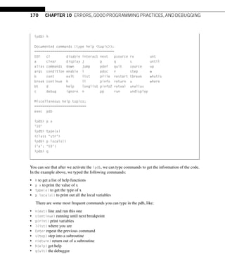 170 CHAPTER 10 ERRORS, GOOD PROGRAMMING PRACTICES, AND DEBUGGING
ipdb h
Documented commands (type help topic):
========================================
EOF cl disable interact next psource rv unt
a clear display j p q s until
alias commands down jump pdef quit source up
args condition enable l pdoc r step w
b cont exit list pfile restart tbreak whatis
break continue h ll pinfo return u where
bt d help longlist pinfo2 retval unalias
c debug ignore n pp run undisplay
Miscellaneous help topics:
==========================
exec pdb
ipdb p x
'10'
ipdb type(x)
class 'str'
ipdb p locals()
{'x': '10'}
ipdb q
You can see that after we activate the ipdb, we can type commands to get the information of the code.
In the example above, we typed the following commands:
• h to get a list of help functions
• p x to print the value of x
• type(x) to get the type of x
• p locals() to print out all the local variables
There are some most frequent commands you can type in the pdb, like:
• n(ext) line and run this one
• c(ontinue) running until next breakpoint
• p(rint) print variables
• l(ist) where you are
• Enter repeat the previous command
• s(tep) step into a subroutine
• r(eturn) return out of a subroutine
• h(elp) get help
• q(uit) the debugger
 