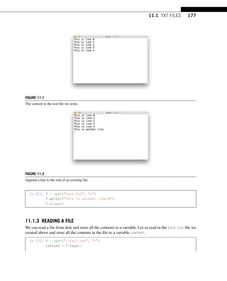 11.1 TXT FILES 177
FIGURE 11.1
The content in the text file we write.
FIGURE 11.2
Append a line to the end of an existing file.
In [2]: f = open(test.txt, a)
f.write(fThis is another linen)
f.close()
11.1.3 READING A FILE
We can read a file from disk and store all the contents to a variable. Let us read in the test.txt file we
created above and store all the contents in the file to a variable content.
In [3]: f = open(./test.txt, r)
content = f.read()
 