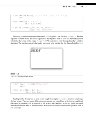 11.1 TXT FILES 179
In [8]: arr = np.array([[1.20, 2.20, 3.00], [4.14, 5.65, 6.42]])
arr
Out[8]: array([[1.2 , 2.2 , 3. ],
[4.14, 5.65, 6.42]])
In [9]: np.savetxt(my_arr.txt, arr, fmt=%.2f,
header = Col1 Col2 Col3)
The above example demonstrates how to save a 2D array into a text file using np.savetxt. The first
argument is the file name, the second argument is the object we wish to save, and the third argument
is to define the format for the output (we use %.2f to indicate we want the output numbers with two
decimals). The fourth argument is the header we wish to write into the file. See the results in Fig. 11.3.
FIGURE 11.3
The NumPy array we saved in the file.
In [10]: my_arr = np.loadtxt(my_arr.txt)
my_arr
Out[10]: array([[1.2 , 2.2 , 3. ],
[4.14, 5.65, 6.42]])
Reading the file directly into an array is very simple by using the np.loadtxt function, which skips
the first header. There are many different arguments that can control how a file is read. Additional
discussion on this topic will be explored in the next section; however, we are not going into much
detail herein beyond what is presented above. Check the documentation or use the question mark if
you need help.
 