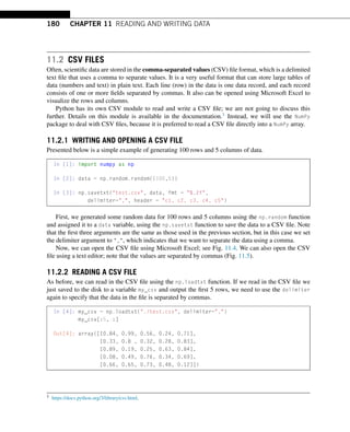 180 CHAPTER 11 READING AND WRITING DATA
11.2 CSV FILES
Often, scientific data are stored in the comma-separated values (CSV) file format, which is a delimited
text file that uses a comma to separate values. It is a very useful format that can store large tables of
data (numbers and text) in plain text. Each line (row) in the data is one data record, and each record
consists of one or more fields separated by commas. It also can be opened using Microsoft Excel to
visualize the rows and columns.
Python has its own CSV module to read and write a CSV file; we are not going to discuss this
further. Details on this module is available in the documentation.1 Instead, we will use the NumPy
package to deal with CSV files, because it is preferred to read a CSV file directly into a NumPy array.
11.2.1 WRITING AND OPENING A CSV FILE
Presented below is a simple example of generating 100 rows and 5 columns of data.
In [1]: import numpy as np
In [2]: data = np.random.random((100,5))
In [3]: np.savetxt(test.csv, data, fmt = %.2f,
delimiter=,, header = c1, c2, c3, c4, c5)
First, we generated some random data for 100 rows and 5 columns using the np.random function
and assigned it to a data variable, using the np.savetxt function to save the data to a CSV file. Note
that the first three arguments are the same as those used in the previous section, but in this case we set
the delimiter argument to ,, which indicates that we want to separate the data using a comma.
Now, we can open the CSV file using Microsoft Excel; see Fig. 11.4. We can also open the CSV
file using a text editor; note that the values are separated by commas (Fig. 11.5).
11.2.2 READING A CSV FILE
As before, we can read in the CSV file using the np.loadtxt function. If we read in the CSV file we
just saved to the disk to a variable my_csv and output the first 5 rows, we need to use the delimiter
again to specify that the data in the file is separated by commas.
In [4]: my_csv = np.loadtxt(./test.csv, delimiter=,)
my_csv[:5, :]
Out[4]: array([[0.84, 0.99, 0.56, 0.24, 0.71],
[0.33, 0.8 , 0.32, 0.28, 0.83],
[0.89, 0.19, 0.25, 0.63, 0.84],
[0.08, 0.49, 0.76, 0.34, 0.69],
[0.66, 0.65, 0.73, 0.48, 0.12]])
1 https://docs.python.org/3/library/csv.html.
 