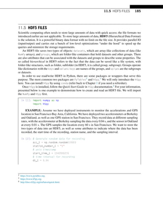11.5 HDF5 FILES 185
11.5 HDF5 FILES
Scientific computing often needs to store large amounts of data with quick access; the file formats we
introduced earlier are not applicable. To store large amounts of data, HDF5 (Hierarchical Data Format)
is the solution. It is a powerful binary data format with no limit on the file size. It provides parallel IO
(input/output) and carries out a bunch of low-level optimizations “under the hood” to speed up the
queries and minimize the storage requirements.
An HDF5 file saves two types of objects: datasets, which are array-like collections of data (like
NumPy arrays), and groups, which are folder-like containers that hold datasets and other groups. There
are also attributes that can be associated with the datasets and groups to describe some properties. The
so called hierarchical in HDF5 refers to the fact that the data can be saved like a file system, with
folder-like structures, such as folder, subfolder (in HDF5, it is called group, subgroup). Groups operate
like dictionaries with the keys and values: keys are names of the groups, and values are the subgroups
or datasets.
In order to use read/write HDF5 in Python, there are some packages or wrappers that serve this
purpose. The most common two packages are PyTables2 and h5py.3 We will only introduce the h5py
here. You can install h5py by using conda (refer back to Chapter 1 if you need a refresher).
Once h5py is installed, follow the Quick Start Guide in h5py documentation.4 For your information,
presented below is one example to demonstrate how to create and read an HDF5 file. We will import
the NumPy and h5py first.
In [1]: import numpy as np
import h5py
EXAMPLE: Assume we have deployed instruments to monitor the accelerations and GPS
location in San Francisco Bay Area, California. We have deployed two accelerometers at Berkeley
and Oakland, as well as one GPS station in San Francisco. They record data at different sampling
rates, with the accelerometer at Berkeley sampling the data every 0.04 s, and the sensor in Oakland
at every 0.01 s. The GPS samples the location every 60 s in San Francisco. We want to store the
two types of data into an HDF5, as well as some attributes to indicate where the data has been
recorded, the start time of the recording, station name, and the sampling interval.
In [2]: # Generate random data for recording
acc_1 = np.random.random(1000)
station_number_1 = 1
# unix timestamp
start_time_1 = 1542000276
# time interval for recording
dt_1 = 0.04
2 https://www.pytables.org.
3 https://www.h5py.org.
4 http://docs.h5py.org/en/latest/quick.html.
 