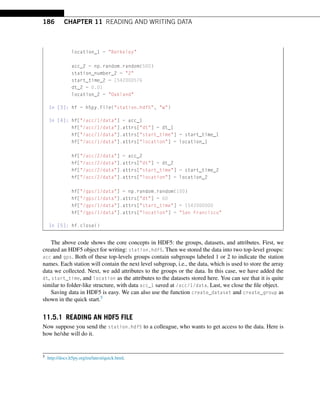 186 CHAPTER 11 READING AND WRITING DATA
location_1 = Berkeley
acc_2 = np.random.random(500)
station_number_2 = 2
start_time_2 = 1542000576
dt_2 = 0.01
location_2 = Oakland
In [3]: hf = h5py.File(station.hdf5, w)
In [4]: hf[/acc/1/data] = acc_1
hf[/acc/1/data].attrs[dt] = dt_1
hf[/acc/1/data].attrs[start_time] = start_time_1
hf[/acc/1/data].attrs[location] = location_1
hf[/acc/2/data] = acc_2
hf[/acc/2/data].attrs[dt] = dt_2
hf[/acc/2/data].attrs[start_time] = start_time_2
hf[/acc/2/data].attrs[location] = location_2
hf[/gps/1/data] = np.random.random(100)
hf[/gps/1/data].attrs[dt] = 60
hf[/gps/1/data].attrs[start_time] = 1542000000
hf[/gps/1/data].attrs[location] = San Francisco
In [5]: hf.close()
The above code shows the core concepts in HDF5: the groups, datasets, and attributes. First, we
created an HDF5 object for writing: station.hdf5. Then we stored the data into two top-level groups:
acc and gps. Both of these top-levels groups contain subgroups labeled 1 or 2 to indicate the station
names. Each station will contain the next level subgroup, i.e., the data, which is used to store the array
data we collected. Next, we add attributes to the groups or the data. In this case, we have added the
dt, start_time, and location as the attributes to the datasets stored here. You can see that it is quite
similar to folder-like structure, with data acc_1 saved at /acc/1/data. Last, we close the file object.
Saving data in HDF5 is easy. We can also use the function create_dataset and create_group as
shown in the quick start.5
11.5.1 READING AN HDF5 FILE
Now suppose you send the station.hdf5 to a colleague, who wants to get access to the data. Here is
how he/she will do it.
5 http://docs.h5py.org/en/latest/quick.html.
 