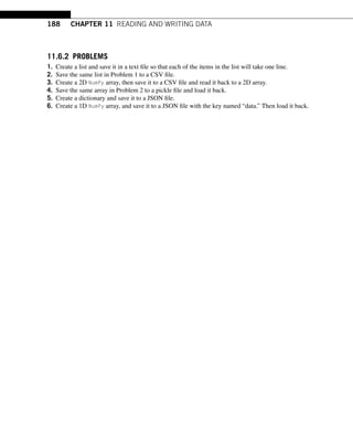 188 CHAPTER 11 READING AND WRITING DATA
11.6.2 PROBLEMS
1. Create a list and save it in a text file so that each of the items in the list will take one line.
2. Save the same list in Problem 1 to a CSV file.
3. Create a 2D NumPy array, then save it to a CSV file and read it back to a 2D array.
4. Save the same array in Problem 2 to a pickle file and load it back.
5. Create a dictionary and save it to a JSON file.
6. Create a 1D NumPy array, and save it to a JSON file with the key named “data.” Then load it back.
 