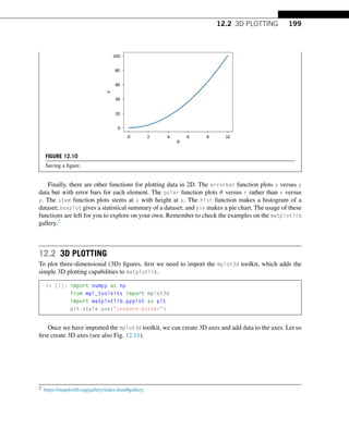 12.2 3D PLOTTING 199
FIGURE 12.10
Saving a figure.
Finally, there are other functions for plotting data in 2D. The errorbar function plots x versus y
data but with error bars for each element. The polar function plots θ versus r rather than x versus
y. The stem function plots stems at x with height at y. The hist function makes a histogram of a
dataset; boxplot gives a statistical summary of a dataset; and pie makes a pie chart. The usage of these
functions are left for you to explore on your own. Remember to check the examples on the matplotlib
gallery.2
12.2 3D PLOTTING
To plot three-dimensional (3D) figures, first we need to import the mplot3d toolkit, which adds the
simple 3D plotting capabilities to matplotlib.
In [1]: import numpy as np
from mpl_toolkits import mplot3d
import matplotlib.pyplot as plt
plt.style.use(seaborn-poster)
Once we have imported the mplot3d toolkit, we can create 3D axes and add data to the axes. Let us
first create 3D axes (see also Fig. 12.11).
2 https://matplotlib.org/gallery/index.html#gallery.
 
