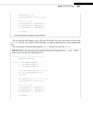 12.2 3D PLOTTING 201
ax.plot3D(x, y, t)
ax.set_title(3D Parametric Plot)
# Set axes label
ax.set_xlabel(x, labelpad=20)
ax.set_ylabel(y, labelpad=20)
ax.set_zlabel(t, labelpad=20)
plt.show()
See the interactive examples in the notebook.
Try to rotate the above figure to get a 3D view of the plot. You may notice that we also set the
labelpad=20 to the 3-axis labels, which will make it so that the label does not overlap with the tick
texts.
We can also plot a 3D scatter plot using the scatter function (see also Fig. 12.12).
TRY IT! Make a 3D scatter plot with randomly generated 50 data points for x, y, and z. Set the
point color as red and size of the point as 50.
In [5]: # Turn off the interactive plot
%matplotlib inline
In [6]: x = np.random.random(50)
y = np.random.random(50)
z = np.random.random(50)
fig = plt.figure(figsize = (10,10))
ax = plt.axes(projection=3d)
ax.grid()
ax.scatter(x, y, z, c = r, s = 50)
ax.set_title(3D Scatter Plot)
# Set axes label
ax.set_xlabel(x, labelpad=20)
ax.set_ylabel(y, labelpad=20)
ax.set_zlabel(z, labelpad=20)
plt.show()
 