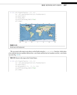 12.3 WORKING WITH MAPS 207
In [3]: plt.figure(figsize = (12, 8))
ax = plt.axes(projection=ccrs.PlateCarree())
ax.coastlines()
ax.stock_img()
ax.gridlines(draw_labels=True)
plt.show()
FIGURE 12.16
World map with background.
We can zoom in the map to any places on the Earth using the ax.set_extent function, which takes
a list with the first two numbers that are the x-axis limits and the last two numbers are the y-axis limits
(see also Fig. 12.17).
TRY IT! Zoom in the map to the United States.
In [4]: plt.figure(figsize = (10, 5))
ax = plt.axes(projection=ccrs.PlateCarree())
ax.coastlines()
ax.set_extent([-125, -75, 25, 50])
ax.gridlines(draw_labels=True)
plt.show()
 