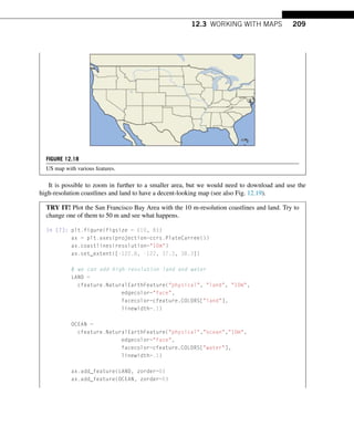 12.3 WORKING WITH MAPS 209
FIGURE 12.18
US map with various features.
It is possible to zoom in further to a smaller area, but we would need to download and use the
high-resolution coastlines and land to have a decent-looking map (see also Fig. 12.19).
TRY IT! Plot the San Francisco Bay Area with the 10 m-resolution coastlines and land. Try to
change one of them to 50 m and see what happens.
In [7]: plt.figure(figsize = (10, 8))
ax = plt.axes(projection=ccrs.PlateCarree())
ax.coastlines(resolution=10m)
ax.set_extent([-122.8, -122, 37.3, 38.3])
# we can add high-resolution land and water
LAND =
cfeature.NaturalEarthFeature(physical, land, 10m,
edgecolor=face,
facecolor=cfeature.COLORS[land],
linewidth=.1)
OCEAN =
cfeature.NaturalEarthFeature(physical,ocean,10m,
edgecolor=face,
facecolor=cfeature.COLORS[water],
linewidth=.1)
ax.add_feature(LAND, zorder=0)
ax.add_feature(OCEAN, zorder=0)
 