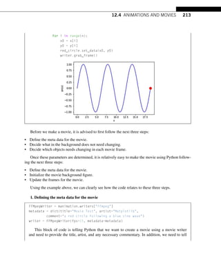 12.4 ANIMATIONS AND MOVIES 213
for i in range(n):
x0 = x[i]
y0 = y[i]
red_circle.set_data(x0, y0)
writer.grab_frame()
Before we make a movie, it is advised to first follow the next three steps:
• Define the meta data for the movie.
• Decide what in the background does not need changing.
• Decide which objects needs changing in each movie frame.
Once these parameters are determined, it is relatively easy to make the movie using Python follow-
ing the next three steps:
• Define the meta data for the movie.
• Initialize the movie background figure.
• Update the frames for the movie.
Using the example above, we can clearly see how the code relates to these three steps.
1. Defining the meta data for the movie
FFMpegWriter = manimation.writers[ffmpeg]
metadata = dict(title=Movie Test, artist=Matplotlib,
comment=a red circle following a blue sine wave)
writer = FFMpegWriter(fps=15, metadata=metadata)
This block of code is telling Python that we want to create a movie using a movie writer
and need to provide the title, artist, and any necessary commentary. In addition, we need to tell
 
