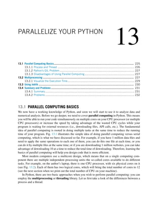 13
PARALLELIZE YOUR PYTHON
13.1 Parallel Computing Basics......................................................................................... 225
13.1.1 Process and Thread ............................................................................... 226
13.1.2 Python’s GIL Problem ............................................................................. 227
13.1.3 Disadvantages of Using Parallel Computing ................................................... 227
13.2 Multiprocessing ..................................................................................................... 227
13.2.1 Visualize the Execution Time..................................................................... 229
13.3 Using Joblib .......................................................................................................... 230
13.4 Summary and Problems ............................................................................................ 231
13.4.1 Summary............................................................................................ 231
13.4.2 Problems ............................................................................................ 232
13.1 PARALLEL COMPUTING BASICS
We now have a working knowledge of Python, and soon we will start to use it to analyze data and
numerical analysis. Before we go deeper, we need to cover parallel computing in Python. This means
you will be able to run your code simultaneously on multiple cores on your CPU processor (or multiple
CPU processors) or increase the speed by taking advantage of the wasted CPU cycles while your
program is waiting for external resources (i.e., downloading files, API calls, etc.). The fundamental
idea of parallel computing is rooted in doing multiple tasks at the same time to reduce the running
time of your program. Fig. 13.1 illustrates the simple idea of doing parallel computing versus serial
computing, which is what we have discussed so far. For example, if you have 1 million data files and
need to apply the same operations to each one of them, you can do this one file at each time, or you
can do it by multiple files at the same time; or if you are downloading 1 million websites, you can take
advantage of downloading 10 at a time to reduce the total time of downloading. Therefore, learning the
basics of parallel computing will help you design code that is more efficient.
Most modern computers use a multicore design, which means that on a single computing com-
ponent there are multiple independent processing units–the so-called cores–available to do different
tasks. For example, on the author’s laptop, there is one CPU processor, with six physical cores on it
(see Fig. 13.2). Each of them has two logical cores, which will bring the total number of cores to 12
(see the next section when we print out the total number of CPU on your machine).
In Python, there are two basic approaches when you wish to perform parallel computing: you can
employ the multiprocessing or threading library. Let us first take a look of the differences between a
process and a thread.
 