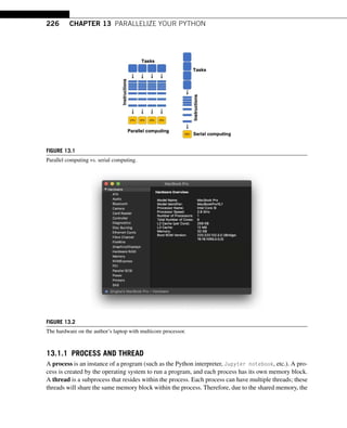 226 CHAPTER 13 PARALLELIZE YOUR PYTHON
FIGURE 13.1
Parallel computing vs. serial computing.
FIGURE 13.2
The hardware on the author’s laptop with multicore processor.
13.1.1 PROCESS AND THREAD
A process is an instance of a program (such as the Python interpreter, Jupyter notebook, etc.). A pro-
cess is created by the operating system to run a program, and each process has its own memory block.
A thread is a subprocess that resides within the process. Each process can have multiple threads; these
threads will share the same memory block within the process. Therefore, due to the shared memory, the
 