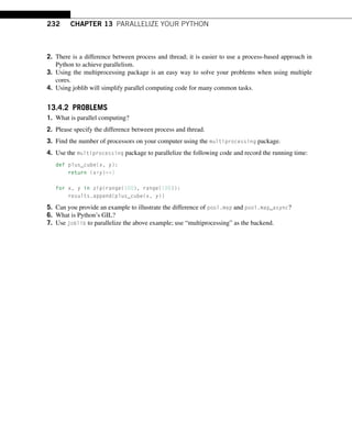 232 CHAPTER 13 PARALLELIZE YOUR PYTHON
2. There is a difference between process and thread; it is easier to use a process-based approach in
Python to achieve parallelism.
3. Using the multiprocessing package is an easy way to solve your problems when using multiple
cores.
4. Using joblib will simplify parallel computing code for many common tasks.
13.4.2 PROBLEMS
1. What is parallel computing?
2. Please specify the difference between process and thread.
3. Find the number of processors on your computer using the multiprocessing package.
4. Use the multiprocessing package to parallelize the following code and record the running time:
def plus_cube(x, y):
return (x+y)**3
for x, y in zip(range(100), range(100)):
results.append(plus_cube(x, y))
5. Can you provide an example to illustrate the difference of pool.map and pool.map_async?
6. What is Python’s GIL?
7. Use joblib to parallelize the above example; use “multiprocessing” as the backend.
 