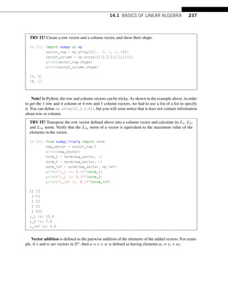 14.1 BASICS OF LINEAR ALGEBRA 237
TRY IT! Create a row vector and a column vector, and show their shape.
In [1]: import numpy as np
vector_row = np.array([[1, -5, 3, 2, 4]])
vector_column = np.array([[1],[2],[3],[4]])
print(vector_row.shape)
print(vector_column.shape)
(1, 5)
(4, 1)
Note! In Python, the row and column vectors can be tricky. As shown in the example above, in order
to get the 1 row and 4 column or 4 row and 1 column vectors, we had to use a list of a list to specify
it. You can define np.array([1,2,3,4]), but you will soon notice that it does not contain information
about row or column.
TRY IT! Transpose the row vector defined above into a column vector and calculate its L1, L2,
and L∞ norm. Verify that the L∞ norm of a vector is equivalent to the maximum value of the
elements in the vector.
In [2]: from numpy.linalg import norm
new_vector = vector_row.T
print(new_vector)
norm_1 = norm(new_vector, 1)
norm_2 = norm(new_vector, 2)
norm_inf = norm(new_vector, np.inf)
print(L_1 is: %.1f%norm_1)
print(L_2 is: %.1f%norm_2)
print(L_inf is: %.1f%norm_inf)
[[ 1]
[-5]
[ 3]
[ 2]
[ 4]]
L_1 is: 15.0
L_2 is: 7.4
L_inf is: 5.0
Vector addition is defined as the pairwise addition of the elements of the added vectors. For exam-
ple, if v and w are vectors in Rn, then u = v + w is defined as having elements ui = vi + wi.
 