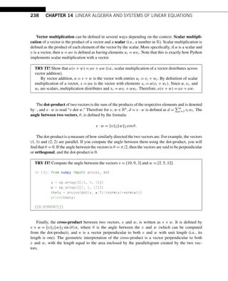 238 CHAPTER 14 LINEAR ALGEBRA AND SYSTEMS OF LINEAR EQUATIONS
Vector multiplication can be defined in several ways depending on the context. Scalar multipli-
cation of a vector is the product of a vector and a scalar (i.e., a number in R). Scalar multiplication is
defined as the product of each element of the vector by the scalar. More specifically, if α is a scalar and
v is a vector, then u = αv is defined as having elements ui = αvi. Note that this is exactly how Python
implements scalar multiplication with a vector.
TRY IT! Show that a(v + w) = av + aw (i.e., scalar multiplication of a vector distributes across
vector addition).
By vector addition, u = v + w is the vector with entries ui = vi + wi. By definition of scalar
multiplication of a vector, x = αu is the vector with elements xi = α(vi + wi). Since α,vi, and
wi are scalars, multiplication distributes and xi = αvi + αwi. Therefore, a(v + w) = av + aw.
The dot-product of two vectors is the sum of the products of the respective elements and is denoted
by ·, and v · w is read “v dot w.” Therefore for v,w ∈ Rn,d = v · w is defined as d =
n
i=1 viwi. The
angle between two vectors, θ, is defined by the formula:
v · w = v2w2 cosθ.
The dot-product is a measure of how similarly directed the two vectors are. For example, the vectors
(1,1) and (2,2) are parallel. If you compute the angle between them using the dot-product, you will
find that θ = 0. If the angle between the vectors is θ = π/2, then the vectors are said to be perpendicular
or orthogonal, and the dot-product is 0.
TRY IT! Compute the angle between the vectors v = [10,9,3] and w = [2,5,12].
In [3]: from numpy import arccos, dot
v = np.array([[10, 9, 3]])
w = np.array([[2, 5, 12]])
theta = arccos(dot(v, w.T)/(norm(v)*norm(w)))
print(theta)
[[0.97992471]]
Finally, the cross-product between two vectors, v and w, is written as v × w. It is defined by
v × w = v2w2 sin(θ)n, where θ is the angle between the v and w (which can be computed
from the dot-product), and n is a vector perpendicular to both v and w with unit length (i.e., its
length is one). The geometric interpretation of the cross-product is a vector perpendicular to both
v and w, with the length equal to the area enclosed by the parallelogram created by the two vec-
tors.
 