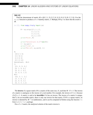 242 CHAPTER 14 LINEAR ALGEBRA AND SYSTEMS OF LINEAR EQUATIONS
TRY IT!
Find the determinant of matrix M = [[0,2,1,3],[3,2,8,1],[1,0,0,3],[0,3,2,1]]. Use the
np.eye function to produce a 4 × 4 identity matrix, I. Multiply M by I to show that the result is
M.
In [7]: from numpy.linalg import det
M = np.array([[0,2,1,3],
[3,2,8,1],
[1,0,0,3],
[0,3,2,1]])
print(M:n, M)
print(Determinant: %.1f%det(M))
I = np.eye(4)
print(I:n, I)
print(M*I:n, np.dot(M, I))
M:
[[0 2 1 3]
[3 2 8 1]
[1 0 0 3]
[0 3 2 1]]
Determinant: -38.0
I:
[[1. 0. 0. 0.]
[0. 1. 0. 0.]
[0. 0. 1. 0.]
[0. 0. 0. 1.]]
M*I:
[[0. 2. 1. 3.]
[3. 2. 8. 1.]
[1. 0. 0. 3.]
[0. 3. 2. 1.]]
The inverse of a square matrix M is a matrix of the same size, N, such that M · N = I. The inverse
of a matrix is analogous to the inverse of a real number. For example, the inverse of 3 is 1
3 because
(3)(1
3 ) = 1. A matrix is said to be invertible if it has an inverse. The inverse of a matrix is unique,
that is, for an invertible matrix, there is only one inverse for that matrix. If M is a square matrix, its
inverse is denoted by M−1 in mathematics, and it can be computed in Python using the function inv
from NumPy’s linalg package.
For a 2 × 2 matrix, the analytical solution of the matrix inverse is
 
