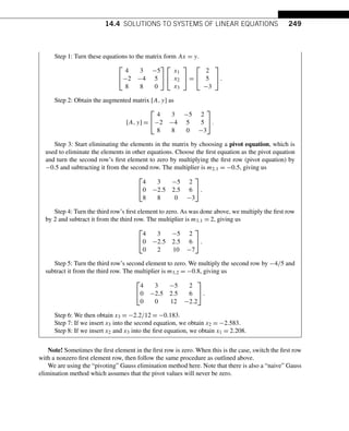 14.4 SOLUTIONS TO SYSTEMS OF LINEAR EQUATIONS 249
Step 1: Turn these equations to the matrix form Ax = y.
⎡
⎣
4 3 −5
−2 −4 5
8 8 0
⎤
⎦
⎡
⎣
x1
x2
x3
⎤
⎦ =
⎡
⎣
2
5
−3
⎤
⎦.
Step 2: Obtain the augmented matrix [A,y] as
[A,y] =
⎡
⎣
4 3 −5 2
−2 −4 5 5
8 8 0 −3
⎤
⎦.
Step 3: Start eliminating the elements in the matrix by choosing a pivot equation, which is
used to eliminate the elements in other equations. Choose the first equation as the pivot equation
and turn the second row’s first element to zero by multiplying the first row (pivot equation) by
−0.5 and subtracting it from the second row. The multiplier is m2,1 = −0.5, giving us
⎡
⎣
4 3 −5 2
0 −2.5 2.5 6
8 8 0 −3
⎤
⎦.
Step 4: Turn the third row’s first element to zero. As was done above, we multiply the first row
by 2 and subtract it from the third row. The multiplier is m3,1 = 2, giving us
⎡
⎣
4 3 −5 2
0 −2.5 2.5 6
0 2 10 −7
⎤
⎦.
Step 5: Turn the third row’s second element to zero. We multiply the second row by −4/5 and
subtract it from the third row. The multiplier is m3,2 = −0.8, giving us
⎡
⎣
4 3 −5 2
0 −2.5 2.5 6
0 0 12 −2.2
⎤
⎦.
Step 6: We then obtain x3 = −2.2/12 = −0.183.
Step 7: If we insert x3 into the second equation, we obtain x2 = −2.583.
Step 8: If we insert x2 and x3 into the first equation, we obtain x1 = 2.208.
Note! Sometimes the first element in the first row is zero. When this is the case, switch the first row
with a nonzero first element row, then follow the same procedure as outlined above.
We are using the “pivoting” Gauss elimination method here. Note that there is also a “naive” Gauss
elimination method which assumes that the pivot values will never be zero.
 